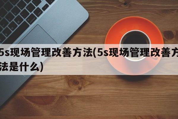 5s现场管理改善方法(5s现场管理改善方法是什么)